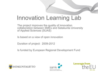 Innovation Learning Lab The project improves the quality of innovation collaboration between SMEs and Satakunta University of Applied Sciences (SUAS) Is based on a view of open innovation  Duration of project:  2009-2012  Is funded by European Regional Development Fund 