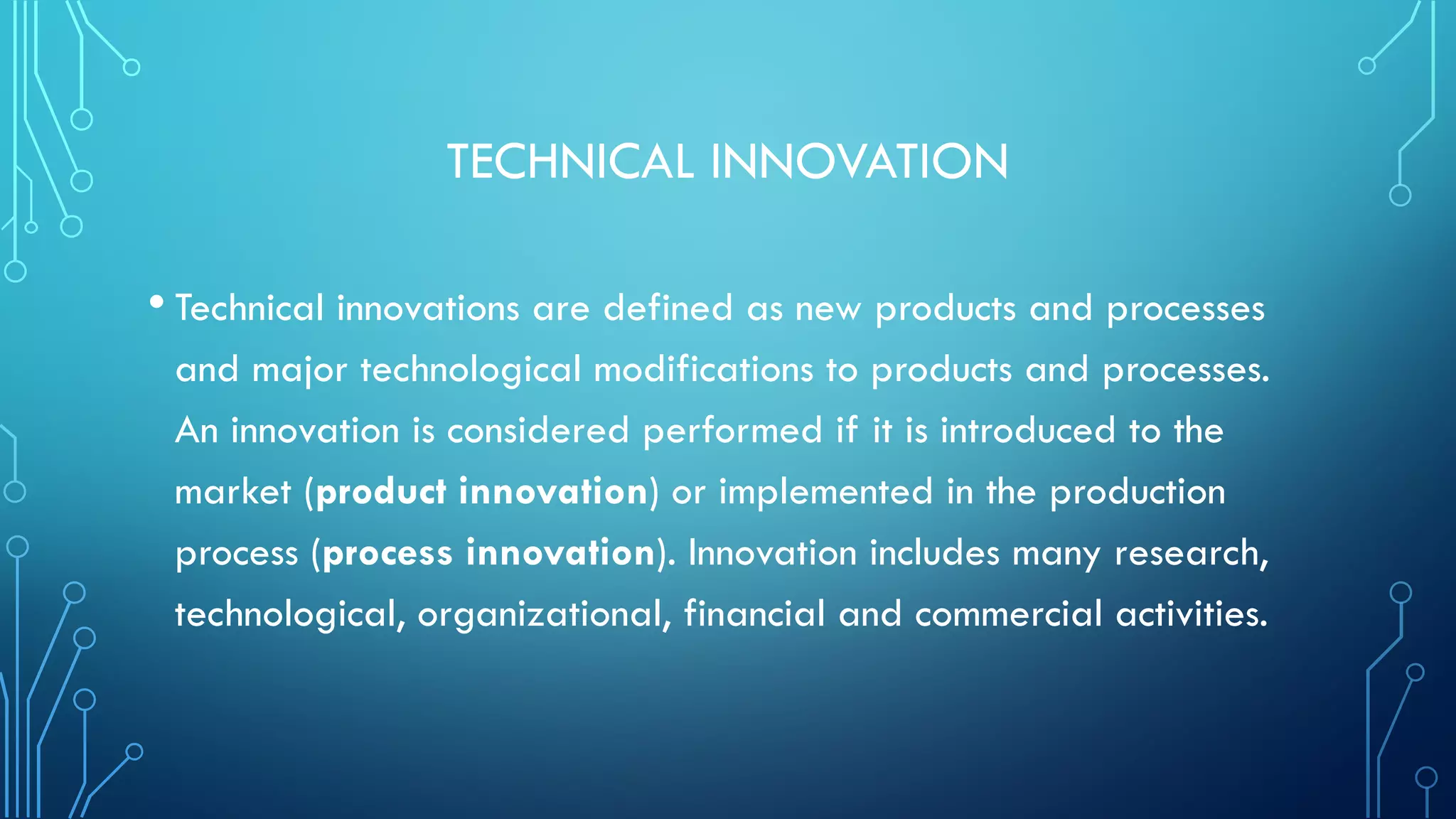 TECHNICAL INNOVATION
• Technical innovations are defined as new products and processes
and major technological modifications to products and processes.
An innovation is considered performed if it is introduced to the
market (product innovation) or implemented in the production
process (process innovation). Innovation includes many research,
technological, organizational, financial and commercial activities.
 