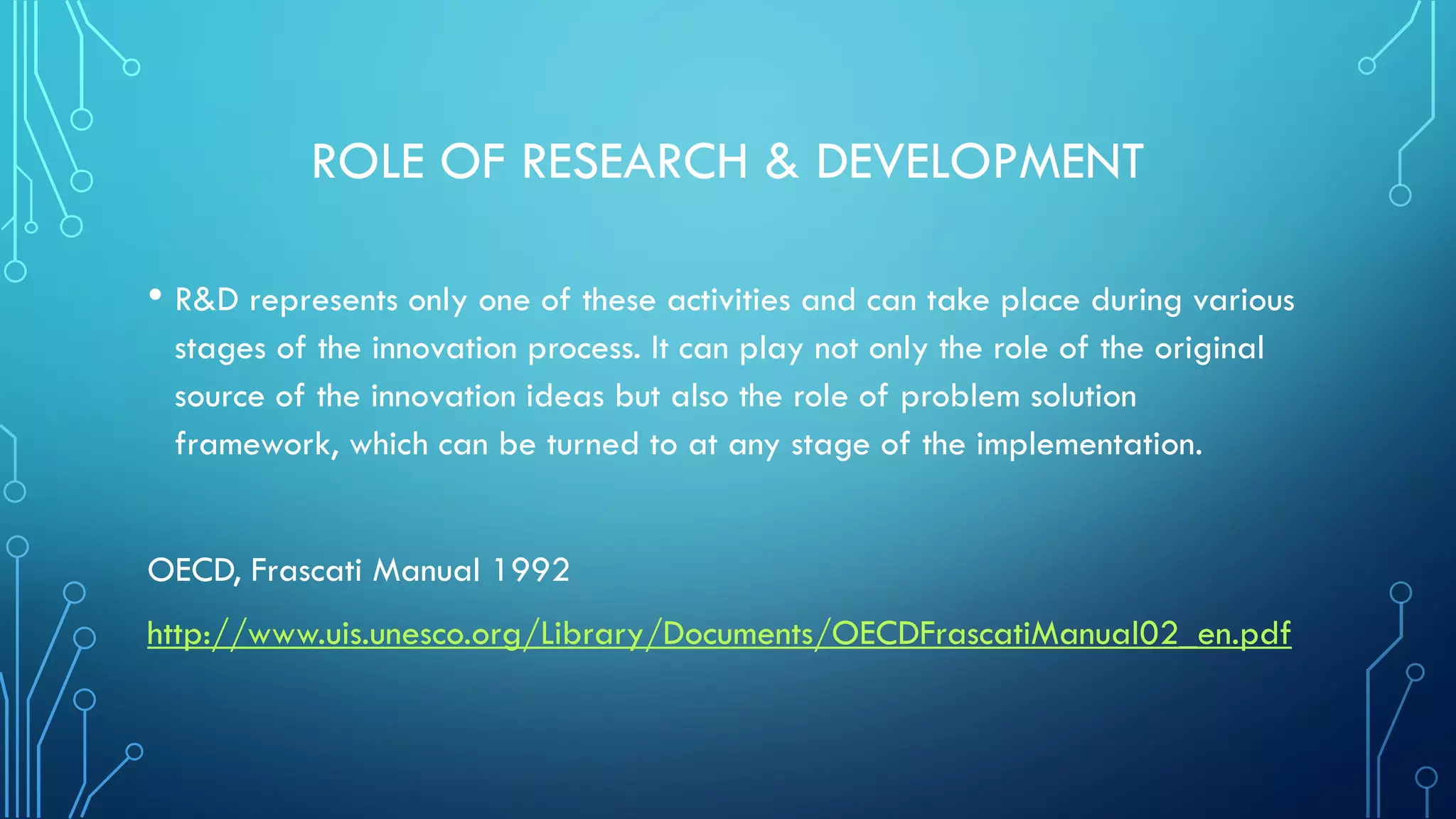 ROLE OF RESEARCH & DEVELOPMENT
• R&D represents only one of these activities and can take place during various
stages of the innovation process. It can play not only the role of the original
source of the innovation ideas but also the role of problem solution
framework, which can be turned to at any stage of the implementation.
OECD, Frascati Manual 1992
http://www.uis.unesco.org/Library/Documents/OECDFrascatiManual02_en.pdf
 