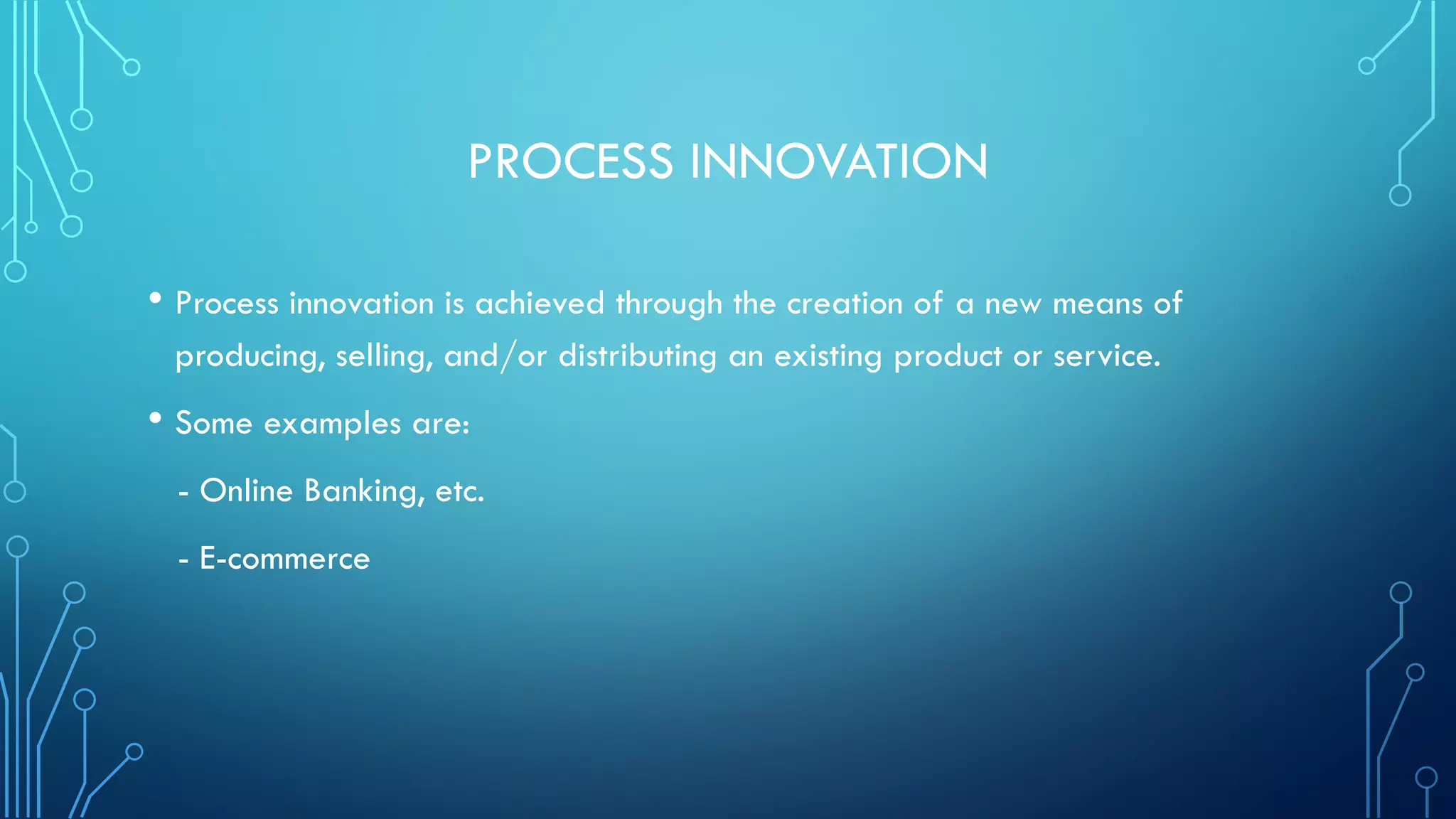 PROCESS INNOVATION
• Process innovation is achieved through the creation of a new means of
producing, selling, and/or distributing an existing product or service.
• Some examples are:
- Online Banking, etc.
- E-commerce
 