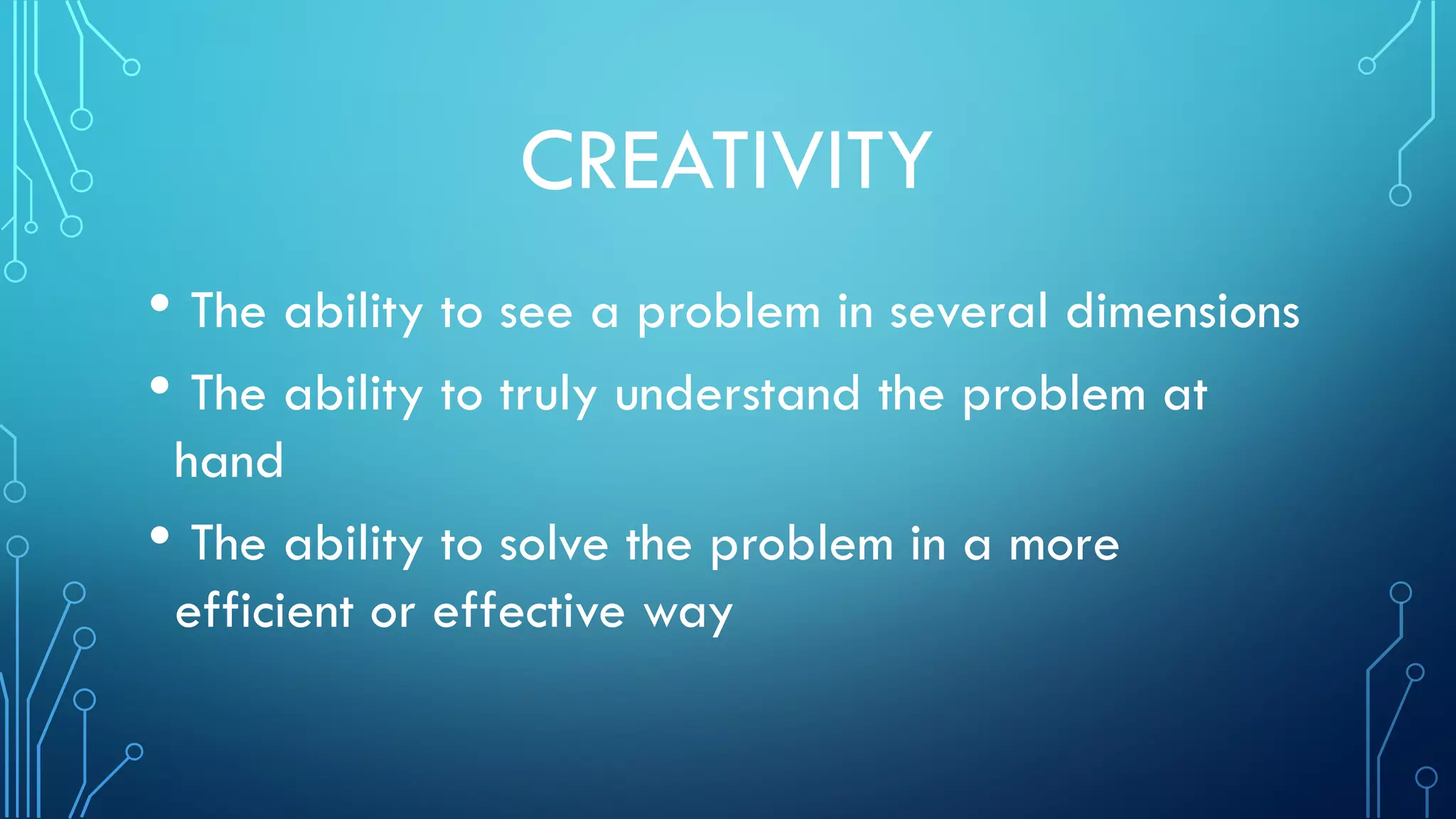 CREATIVITY
• The ability to see a problem in several dimensions
• The ability to truly understand the problem at
hand
• The ability to solve the problem in a more
efficient or effective way
 