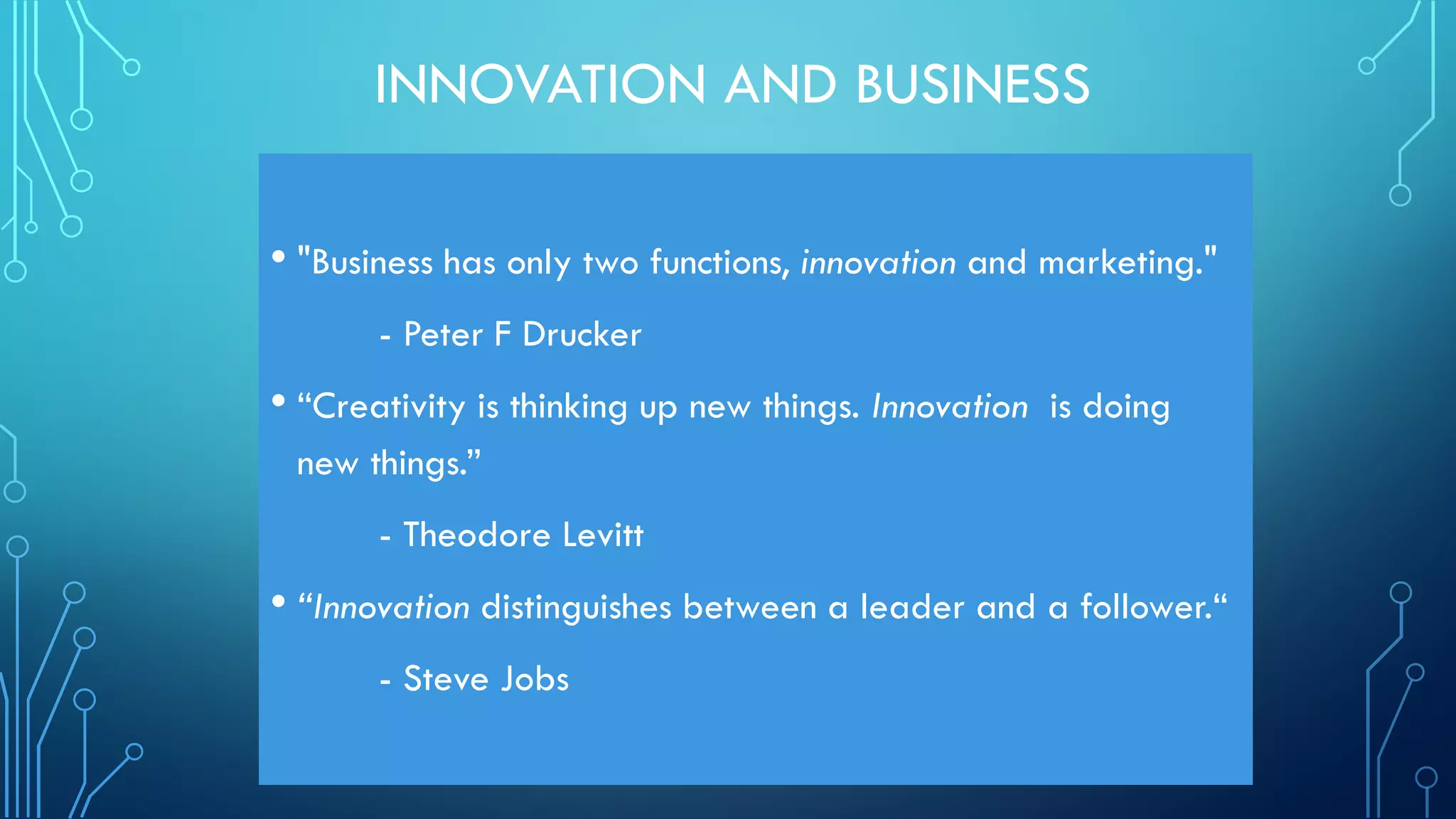 INNOVATION AND BUSINESS
• "Business has only two functions, innovation and marketing."
- Peter F Drucker
• “Creativity is thinking up new things. Innovation is doing
new things.”
- Theodore Levitt
• “Innovation distinguishes between a leader and a follower.“
- Steve Jobs
 