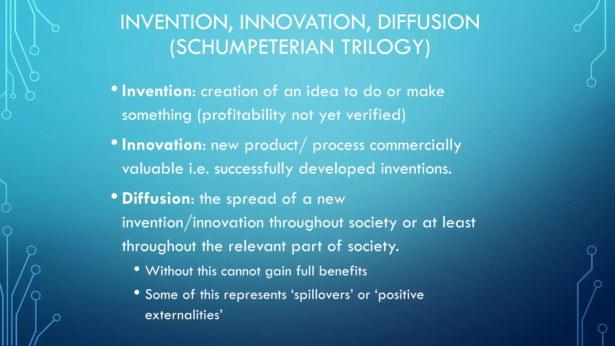INVENTION, INNOVATION, DIFFUSION
(SCHUMPETERIAN TRILOGY)
• Invention: creation of an idea to do or make
something (profitability not yet verified)
• Innovation: new product/ process commercially
valuable i.e. successfully developed inventions.
• Diffusion: the spread of a new
invention/innovation throughout society or at least
throughout the relevant part of society.
• Without this cannot gain full benefits
• Some of this represents ‘spillovers’ or ‘positive
externalities’
 