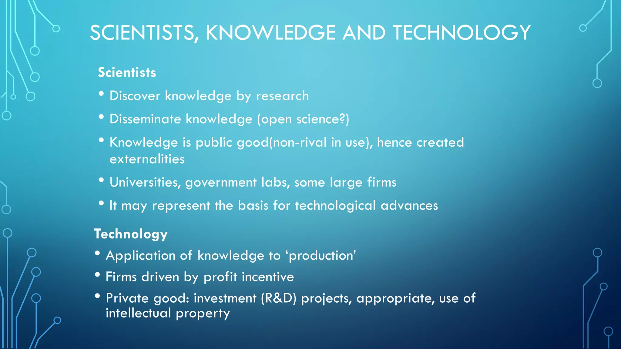SCIENTISTS, KNOWLEDGE AND TECHNOLOGY
Scientists
• Discover knowledge by research
• Disseminate knowledge (open science?)
• Knowledge is public good(non-rival in use), hence created
externalities
• Universities, government labs, some large firms
• It may represent the basis for technological advances
Technology
• Application of knowledge to ‘production’
• Firms driven by profit incentive
• Private good: investment (R&D) projects, appropriate, use of
intellectual property
 