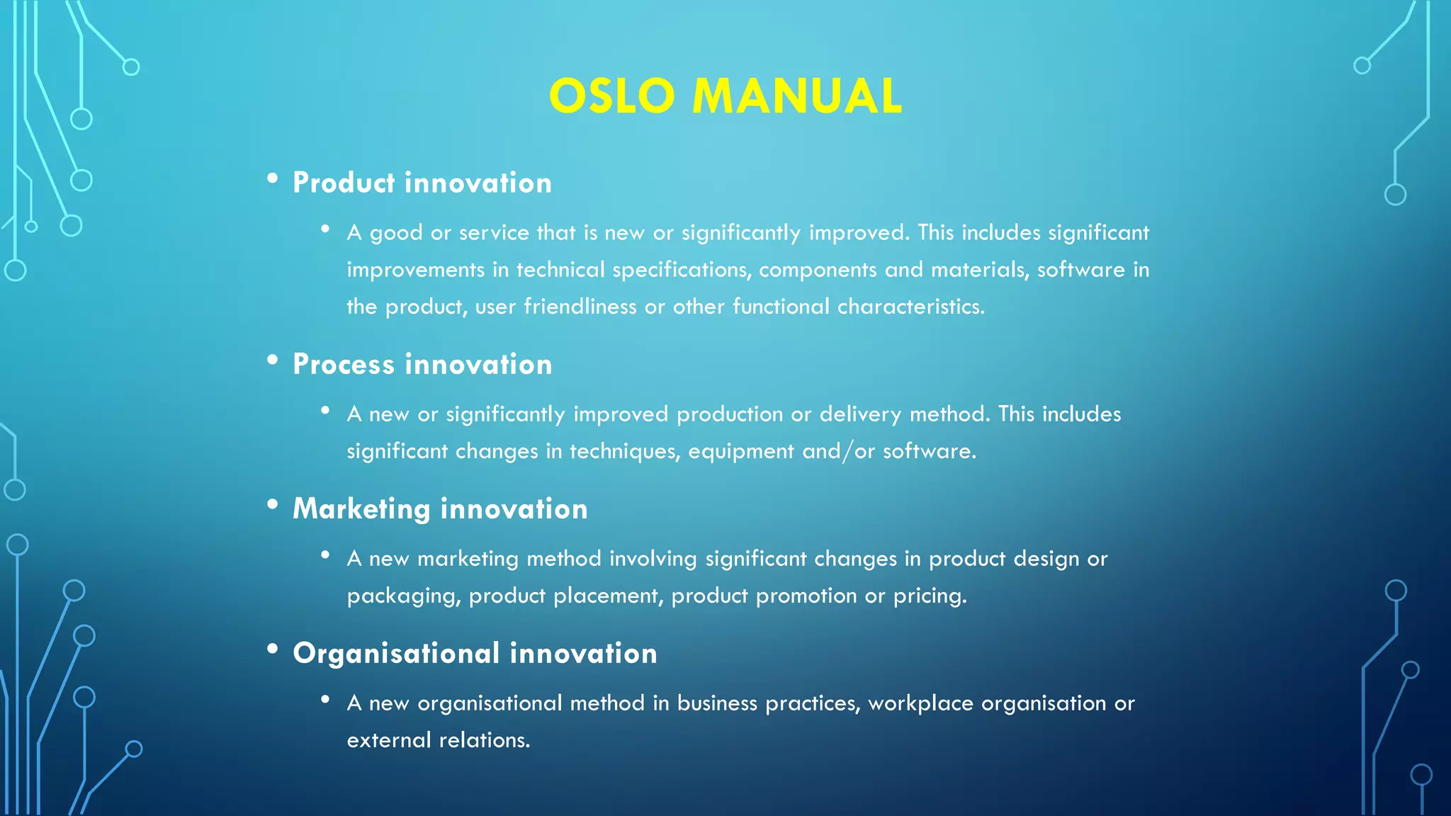 OSLO MANUAL
• Product innovation
• A good or service that is new or significantly improved. This includes significant
improvements in technical specifications, components and materials, software in
the product, user friendliness or other functional characteristics.
• Process innovation
• A new or significantly improved production or delivery method. This includes
significant changes in techniques, equipment and/or software.
• Marketing innovation
• A new marketing method involving significant changes in product design or
packaging, product placement, product promotion or pricing.
• Organisational innovation
• A new organisational method in business practices, workplace organisation or
external relations.
 