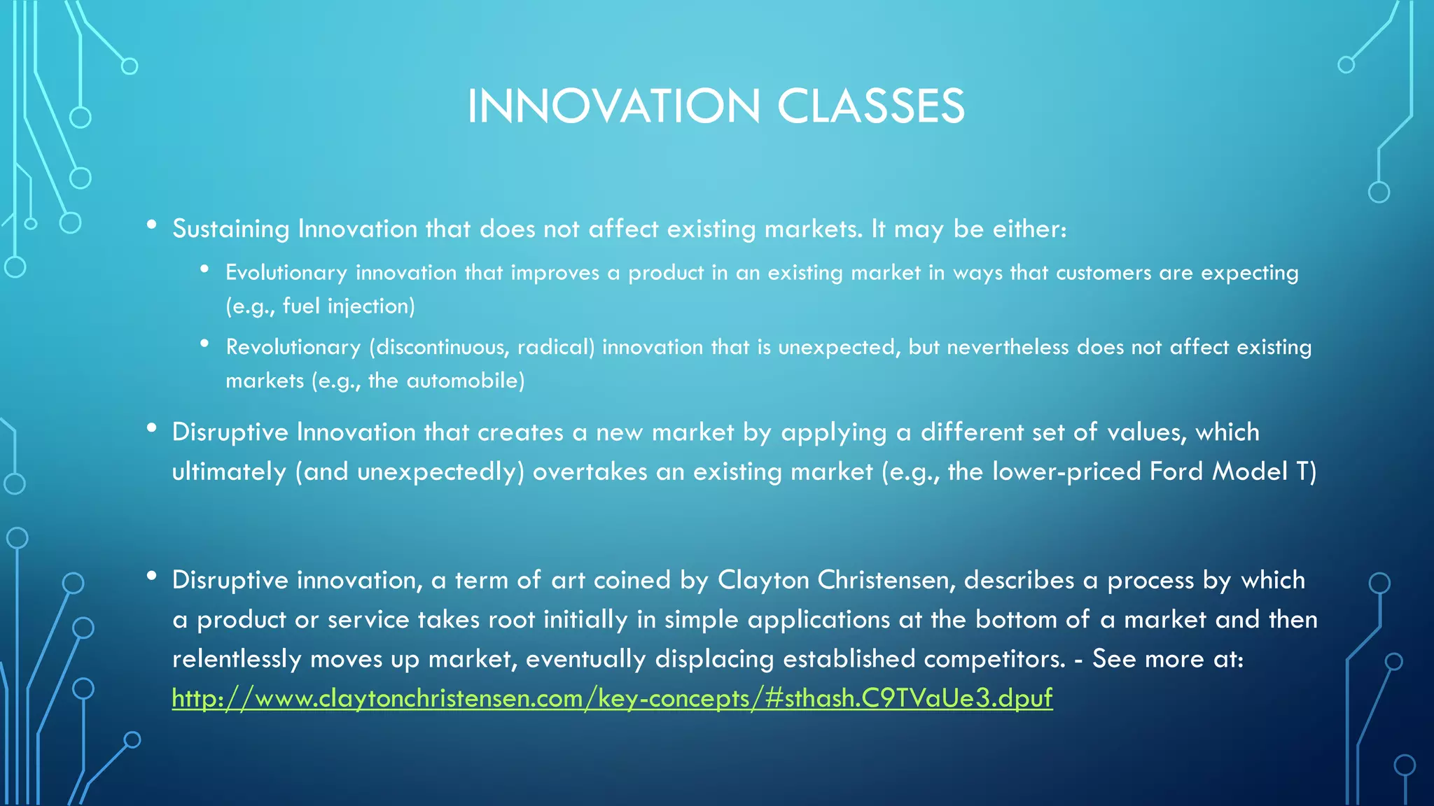 INNOVATION CLASSES
• Sustaining Innovation that does not affect existing markets. It may be either:
• Evolutionary innovation that improves a product in an existing market in ways that customers are expecting
(e.g., fuel injection)
• Revolutionary (discontinuous, radical) innovation that is unexpected, but nevertheless does not affect existing
markets (e.g., the automobile)
• Disruptive Innovation that creates a new market by applying a different set of values, which
ultimately (and unexpectedly) overtakes an existing market (e.g., the lower-priced Ford Model T)
• Disruptive innovation, a term of art coined by Clayton Christensen, describes a process by which
a product or service takes root initially in simple applications at the bottom of a market and then
relentlessly moves up market, eventually displacing established competitors. - See more at:
http://www.claytonchristensen.com/key-concepts/#sthash.C9TVaUe3.dpuf
 
