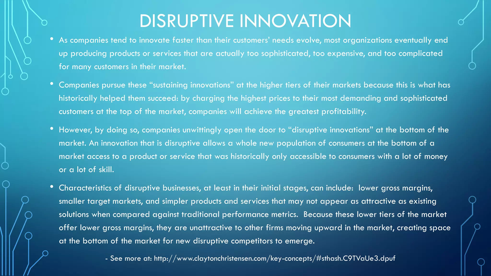 DISRUPTIVE INNOVATION
• As companies tend to innovate faster than their customers’ needs evolve, most organizations eventually end
up producing products or services that are actually too sophisticated, too expensive, and too complicated
for many customers in their market.
• Companies pursue these “sustaining innovations” at the higher tiers of their markets because this is what has
historically helped them succeed: by charging the highest prices to their most demanding and sophisticated
customers at the top of the market, companies will achieve the greatest profitability.
• However, by doing so, companies unwittingly open the door to “disruptive innovations” at the bottom of the
market. An innovation that is disruptive allows a whole new population of consumers at the bottom of a
market access to a product or service that was historically only accessible to consumers with a lot of money
or a lot of skill.
• Characteristics of disruptive businesses, at least in their initial stages, can include: lower gross margins,
smaller target markets, and simpler products and services that may not appear as attractive as existing
solutions when compared against traditional performance metrics. Because these lower tiers of the market
offer lower gross margins, they are unattractive to other firms moving upward in the market, creating space
at the bottom of the market for new disruptive competitors to emerge.
- See more at: http://www.claytonchristensen.com/key-concepts/#sthash.C9TVaUe3.dpuf
 