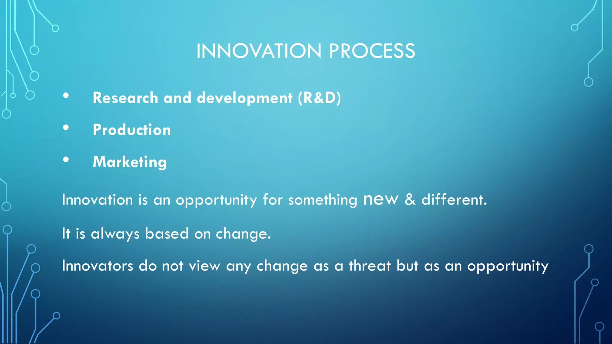 INNOVATION PROCESS
• Research and development (R&D)
• Production
• Marketing
Innovation is an opportunity for something new & different.
It is always based on change.
Innovators do not view any change as a threat but as an opportunity
 