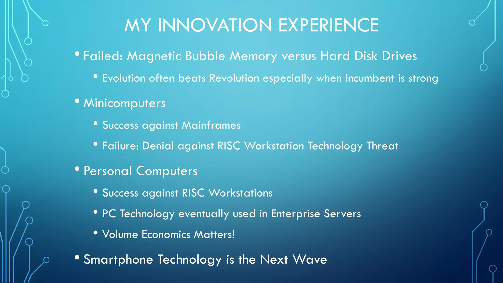 MY INNOVATION EXPERIENCE
• Failed: Magnetic Bubble Memory versus Hard Disk Drives
• Evolution often beats Revolution especially when incumbent is strong
• Minicomputers
• Success against Mainframes
• Failure: Denial against RISC Workstation Technology Threat
• Personal Computers
• Success against RISC Workstations
• PC Technology eventually used in Enterprise Servers
• Volume Economics Matters!
• Smartphone Technology is the Next Wave
 