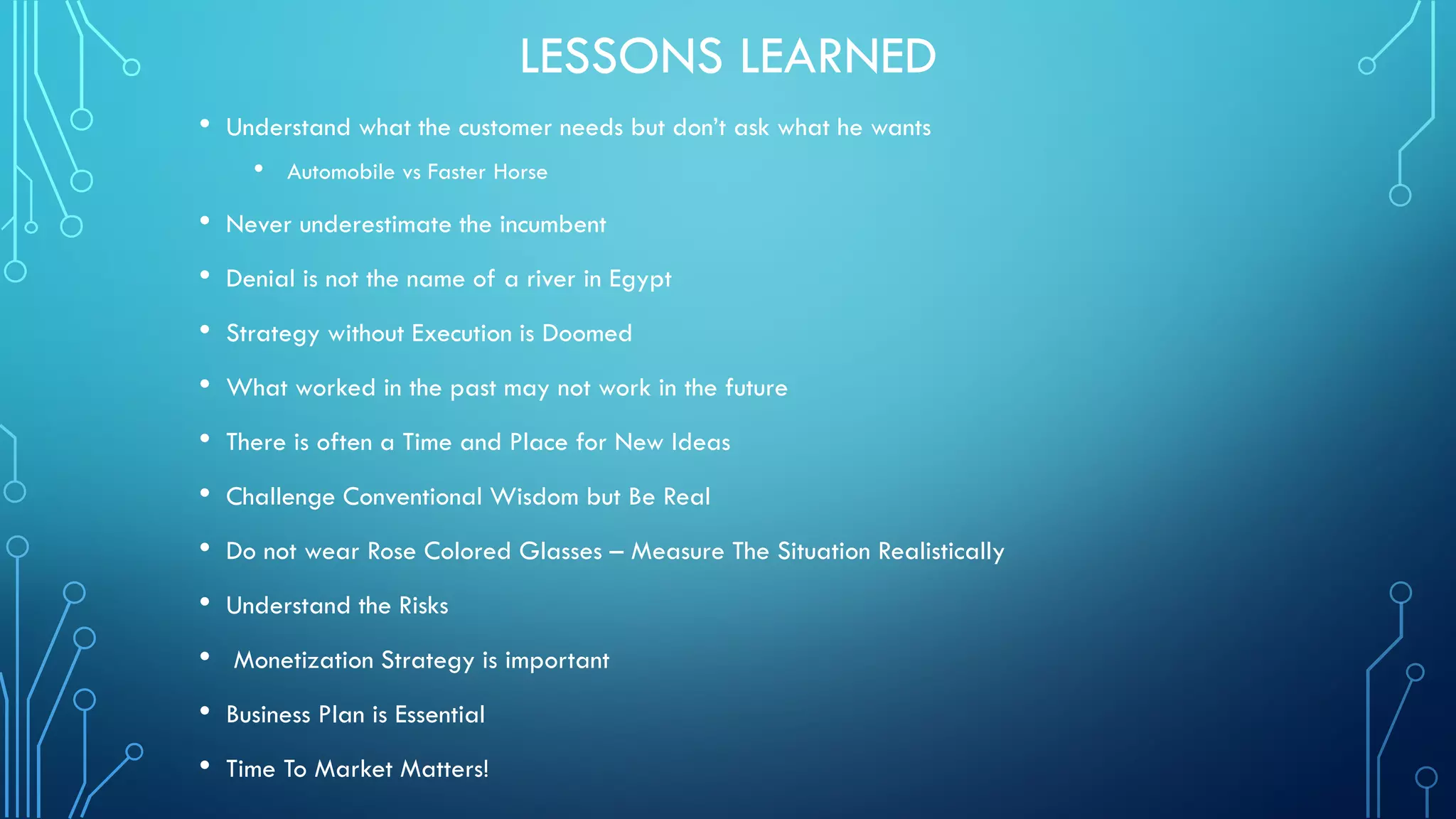 LESSONS LEARNED
• Understand what the customer needs but don’t ask what he wants
• Automobile vs Faster Horse
• Never underestimate the incumbent
• Denial is not the name of a river in Egypt
• Strategy without Execution is Doomed
• What worked in the past may not work in the future
• There is often a Time and Place for New Ideas
• Challenge Conventional Wisdom but Be Real
• Do not wear Rose Colored Glasses – Measure The Situation Realistically
• Understand the Risks
• Monetization Strategy is important
• Business Plan is Essential
• Time To Market Matters!
 