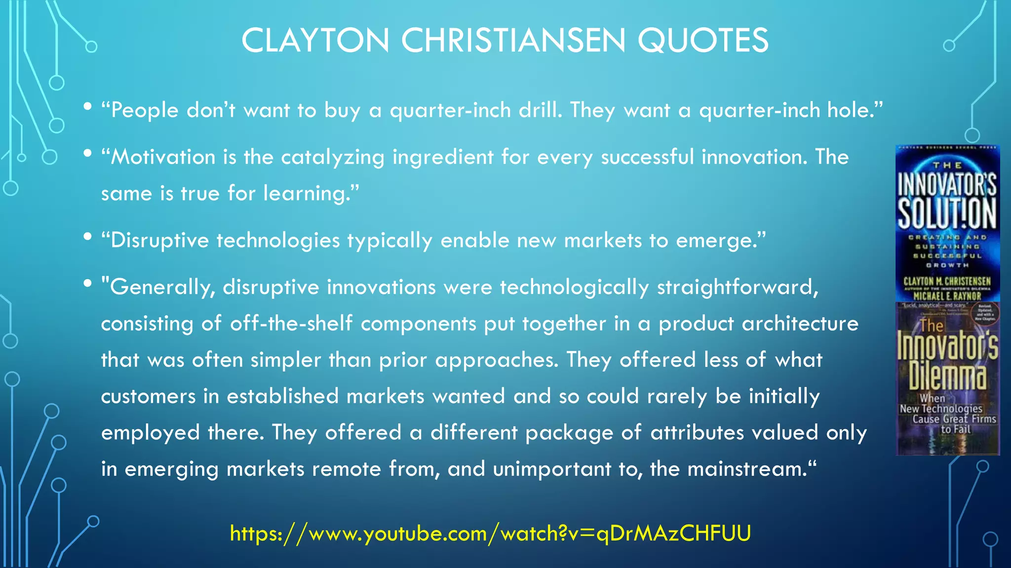 CLAYTON CHRISTIANSEN QUOTES
• “People don’t want to buy a quarter-inch drill. They want a quarter-inch hole.”
• “Motivation is the catalyzing ingredient for every successful innovation. The
same is true for learning.”
• “Disruptive technologies typically enable new markets to emerge.”
• "Generally, disruptive innovations were technologically straightforward,
consisting of off-the-shelf components put together in a product architecture
that was often simpler than prior approaches. They offered less of what
customers in established markets wanted and so could rarely be initially
employed there. They offered a different package of attributes valued only
in emerging markets remote from, and unimportant to, the mainstream.“
https://www.youtube.com/watch?v=qDrMAzCHFUU
 