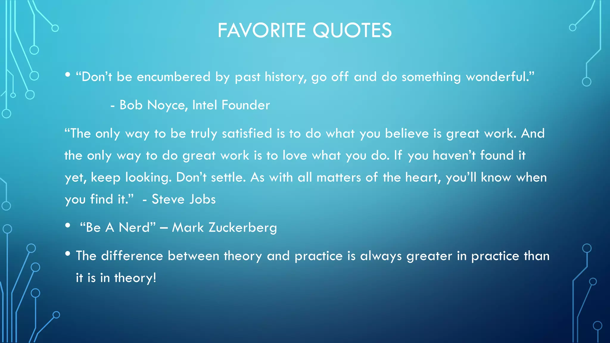 FAVORITE QUOTES
• “Don’t be encumbered by past history, go off and do something wonderful.”
- Bob Noyce, Intel Founder
“The only way to be truly satisfied is to do what you believe is great work. And
the only way to do great work is to love what you do. If you haven’t found it
yet, keep looking. Don’t settle. As with all matters of the heart, you’ll know when
you find it.” - Steve Jobs
• “Be A Nerd” – Mark Zuckerberg
• The difference between theory and practice is always greater in practice than
it is in theory!
 