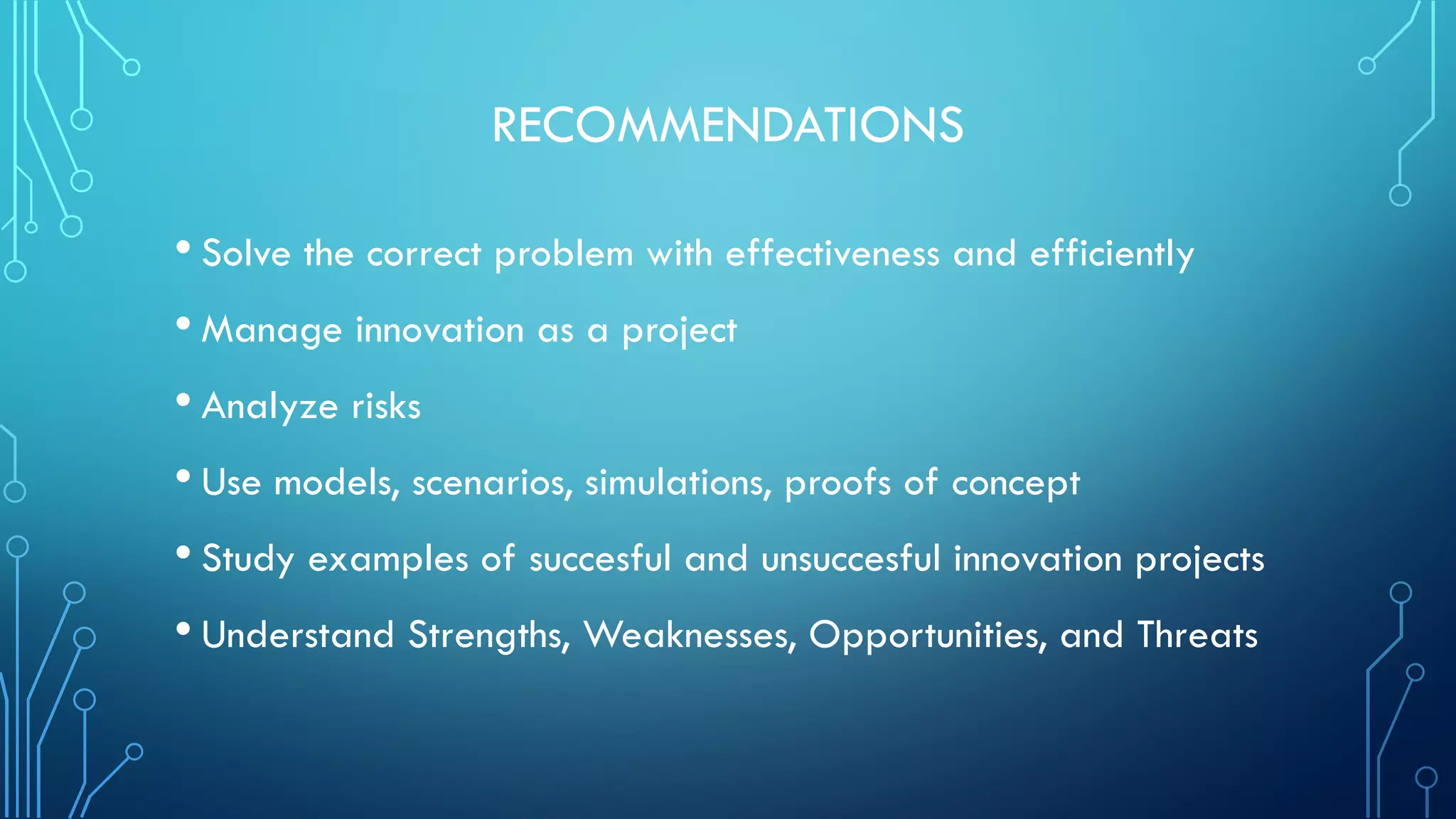 RECOMMENDATIONS
• Solve the correct problem with effectiveness and efficiently
• Manage innovation as a project
• Analyze risks
• Use models, scenarios, simulations, proofs of concept
• Study examples of succesful and unsuccesful innovation projects
• Understand Strengths, Weaknesses, Opportunities, and Threats
 