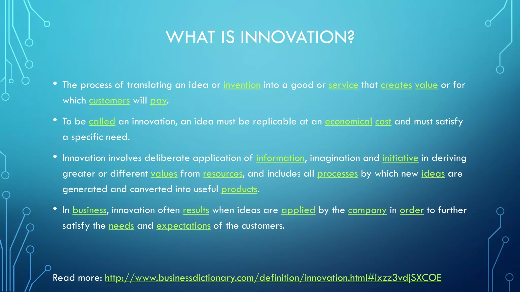 WHAT IS INNOVATION?
• The process of translating an idea or invention into a good or service that creates value or for
which customers will pay.
• To be called an innovation, an idea must be replicable at an economical cost and must satisfy
a specific need.
• Innovation involves deliberate application of information, imagination and initiative in deriving
greater or different values from resources, and includes all processes by which new ideas are
generated and converted into useful products.
• In business, innovation often results when ideas are applied by the company in order to further
satisfy the needs and expectations of the customers.
Read more: http://www.businessdictionary.com/definition/innovation.html#ixzz3vdjSXCOE
 