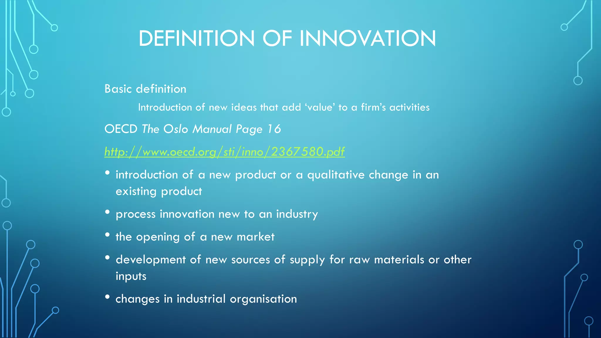DEFINITION OF INNOVATION
Basic definition
Introduction of new ideas that add ‘value’ to a firm’s activities
OECD The Oslo Manual Page 16
http://www.oecd.org/sti/inno/2367580.pdf
• introduction of a new product or a qualitative change in an
existing product
• process innovation new to an industry
• the opening of a new market
• development of new sources of supply for raw materials or other
inputs
• changes in industrial organisation
 