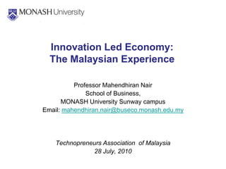 Innovation Led Economy:
  The Malaysian Experience

          Professor Mahendhiran Nair
              School of Business,
      MONASH University Sunway campus
Email: mahendhiran.nair@buseco.monash.edu.my




    Technopreneurs Association of Malaysia
               28 July, 2010
 
