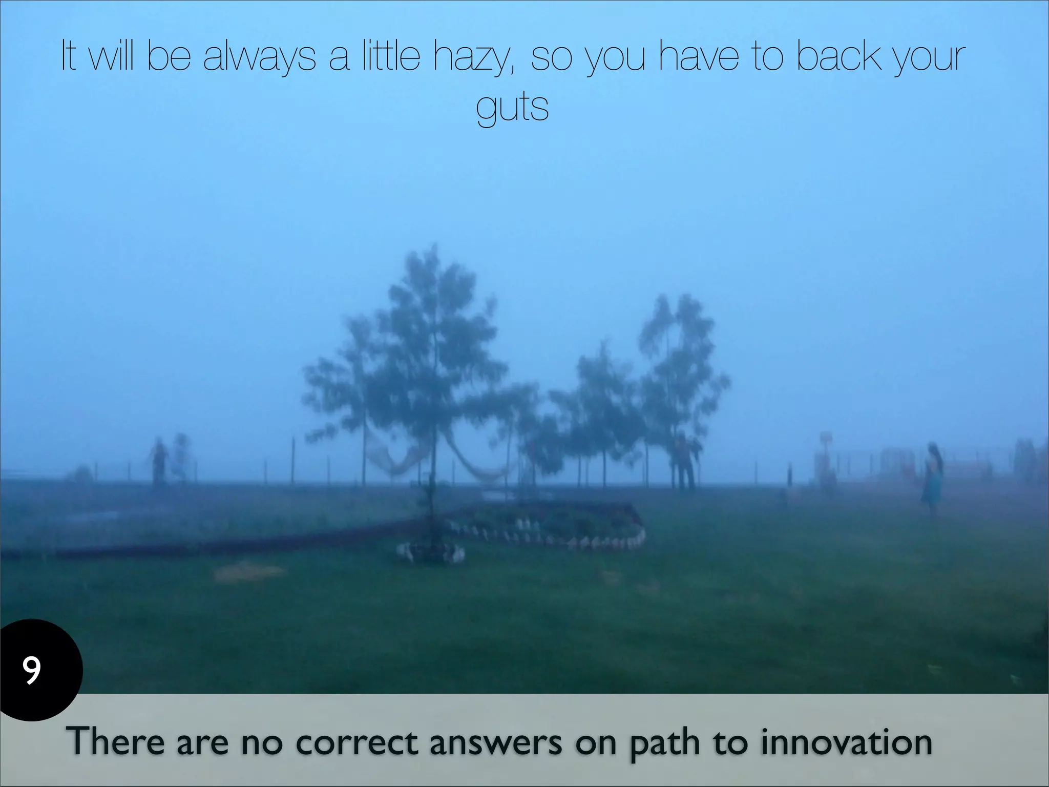 It will be always a little hazy, so you have to back your
                                 guts




9
    There are no correct answers on path to innovation
 