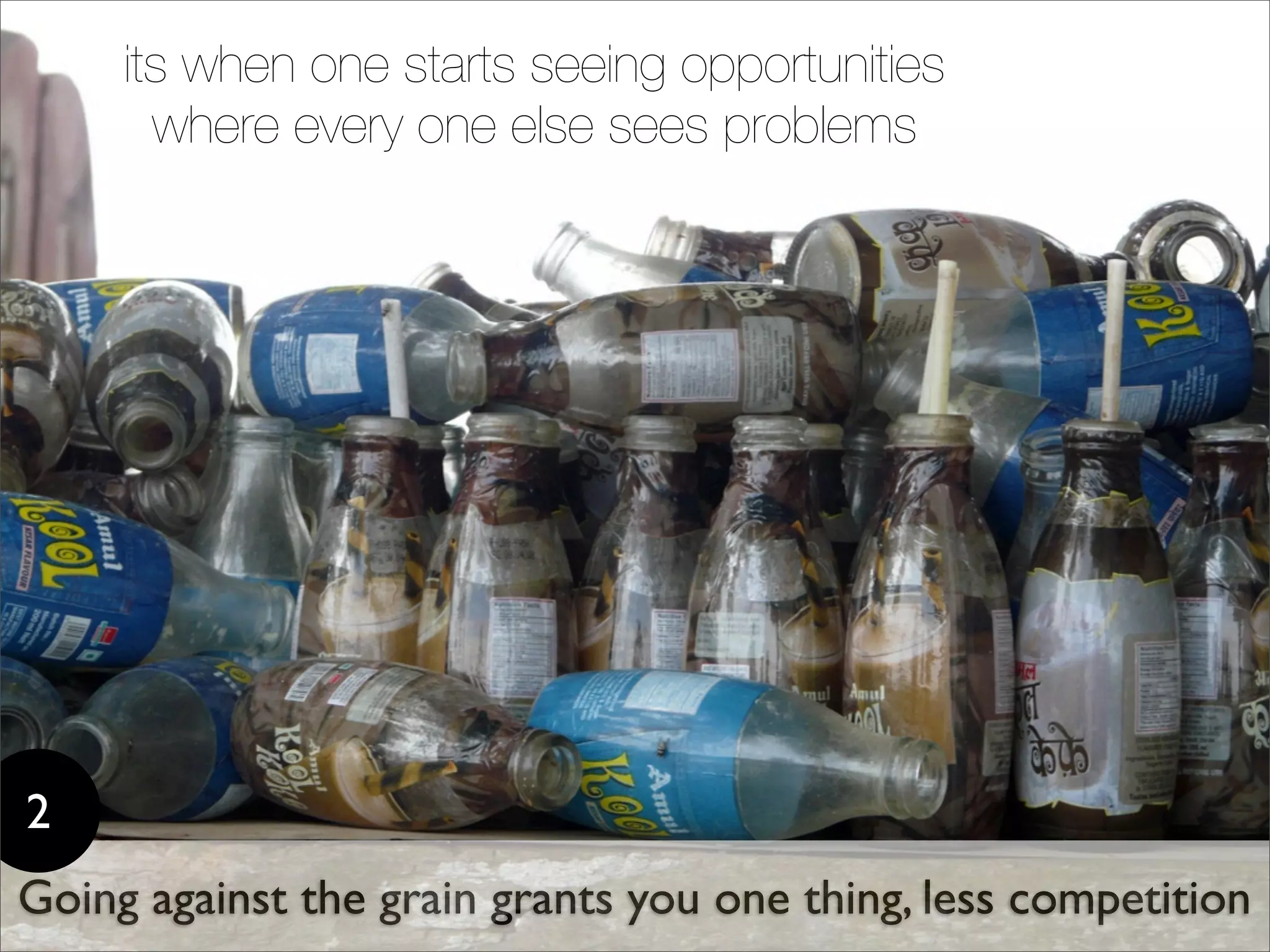 its when one starts seeing opportunities
       where every one else sees problems




2
Going against the grain grants you one thing, less competition
 