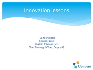 iTEC	
  roundtable	
  
Eminent	
  2012	
  
Øystein	
  Johannessen	
  
Chief	
  Strategy	
  Oﬃcer,	
  CerpusAS	
  
Innovation	
  lessons	
  
 