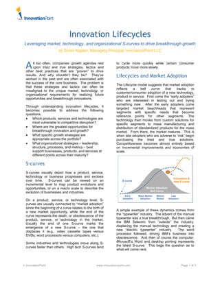 © InnovationPoint www.innovation-point.com Page 1 of 3
Innovation Lifecycles
Leveraging market, technology, and organizational S-curves to drive breakthrough growth
by Soren Kaplan, Managing Principal, InnovationPoint LLC
ll too often, companies’ growth agendas rest
upon tried and true strategies, tactics and
other best practices that are “proven” to drive
results. And why shouldn’t they be? They’ve
worked in the past and are often associated with
the success of the core business. The problem is
that these strategies and tactics can often be
misaligned to the unique market, technology, or
organizational requirements for realizing future
opportunities and breakthrough innovations.
Through understanding innovation lifecycles, it
becomes possible to address the following
questions:
• Which products, services and technologies are
most vulnerable to competitive disruption?
• Where are the greatest opportunities for
breakthrough innovation and growth?
• What specific growth strategies are
appropriate across the portfolio?
• What organizational strategies – leadership,
structure, processes, and metrics – best
support businesses, products, and services at
different points across their maturity?
S-curves
S-curves visually depict how a product, service,
technology or business progresses and evolves
over time. S-curves can be viewed on an
incremental level to map product evolutions and
opportunities, or on a macro scale to describe the
evolution of businesses and industries.
On a product, service, or technology level, S-
curves are usually connected to “market adoption”
since the beginning of a curve relates to the birth of
a new market opportunity, while the end of the
curve represents the death, or obsolescence of the
product, service, or technology in the market.
Usually the end of one S-curve marks the
emergence of a new S-curve – the one that
displaces it (e.g., video cassette tapes versus
DVDs, word processors versus computers, etc.).
Some industries and technologies move along S-
curves faster than others. High tech S-curves tend
to cycle more quickly while certain consumer
products move more slowly.
Lifecycles and Market Adoption
The Lifecycle model suggests that market adoption
reflects a bell curve that tracks to
customer/consumer adoption of a new technology,
product or service. First come the “early adopters”
who are interested in testing out and trying
something new. After the early adopters come
targeted market beachheads that represent
segments with specific needs that become
reference points for other segments. The
technology then moves from custom solutions for
specific segments to mass manufacturing and
distribution of standardized products for the mass
market. From there, the market matures. This is
when late adopters who are adverse to “risk” begin
purchasing the tried and true solutions.
Competitiveness becomes almost entirely based
on incremental improvements and economies of
scale.
A simple example of these dynamics comes from
the “typewriter” industry. The advent of the manual
typewriter was a true breakthrough. But then came
the IBM Selectric from “outside” the industry,
displacing the manual technology and creating a
new “electric typewriter” industry. The word
processor followed, driving IBM’s business into
obsolescence. And then of course the computer,
Microsoft’s Word and desktop printing represents
the latest S-curve. This begs the question as to
what will come next.
A
Market Adoption
Bell Curve
S-curve
Innovation &
new S-curve
Early
Adopters
Mass Market
Adoption
Mature
Market
Late
Adopters
Market Adoption
Bell Curve
S-curve
Innovation &
new S-curve
Early
Adopters
Mass Market
Adoption
Mature
Market
Late
Adopters
 