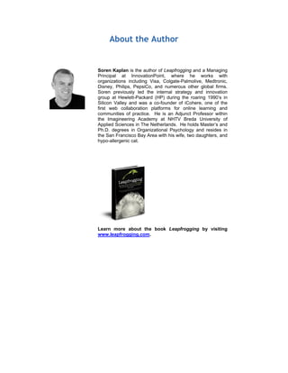 About the Author
Soren Kaplan is the author of Leapfrogging and a Managing
Principal at InnovationPoint, where he works with
organizations including Visa, Colgate-Palmolive, Medtronic,
Disney, Philips, PepsiCo, and numerous other global firms.
Soren previously led the internal strategy and innovation
group at Hewlett-Packard (HP) during the roaring 1990’s in
Silicon Valley and was a co-founder of iCohere, one of the
first web collaboration platforms for online learning and
communities of practice. He is an Adjunct Professor within
the Imagineering Academy at NHTV Breda University of
Applied Sciences in The Netherlands. He holds Master’s and
Ph.D. degrees in Organizational Psychology and resides in
the San Francisco Bay Area with his wife, two daughters, and
hypo-allergenic cat.
Learn more about the book Leapfrogging by visiting
www.leapfrogging.com.
 