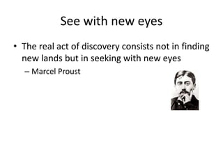 See with new eyes
• The real act of discovery consists not in finding
new lands but in seeking with new eyes
– Marcel Prou...