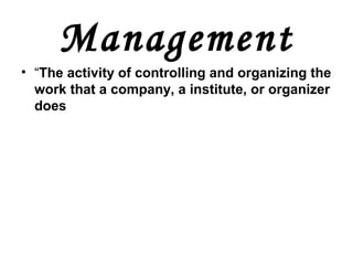 Management
• “The activity of controlling and organizing the
work that a company, a institute, or organizer
does
 