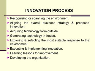 INNOVATION PROCESS
 Recognizing or scanning the environment.
 Aligning the overall business strategy & proposed
innovation.
 Acquiring technology from outside.
 Generating technology in-house.
 Exploring & selecting the most suitable response to the
environment.
 Executing & implementing innovation.
 Learning lessons for improvement.
 Developing the organization.

 