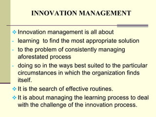 INNOVATION MANAGEMENT
 Innovation management is all about

- learning to find the most appropriate solution
- to the problem of consistently managing

aforestated process
- doing so in the ways best suited to the particular
circumstances in which the organization finds
itself.
 It is the search of effective routines.
 It is about managing the learning process to deal
with the challenge of the innovation process.

 