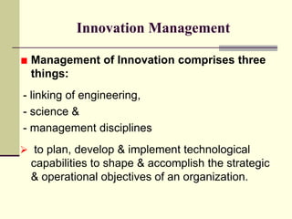 Innovation Management
Management of Innovation comprises three
things:
- linking of engineering,
- science &
- management disciplines
 to plan, develop & implement technological

capabilities to shape & accomplish the strategic
& operational objectives of an organization.

 