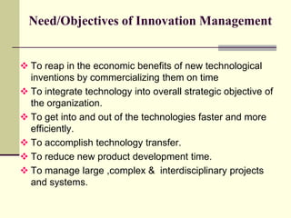 Need/Objectives of Innovation Management

 To reap in the economic benefits of new technological
inventions by commercializing them on time
 To integrate technology into overall strategic objective of
the organization.
 To get into and out of the technologies faster and more
efficiently.
 To accomplish technology transfer.
 To reduce new product development time.
 To manage large ,complex & interdisciplinary projects
and systems.

 