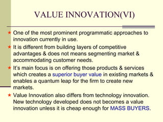 VALUE INNOVATION(VI)
 One of the most prominent programmatic approaches to
innovation currently in use.
 It is different from building layers of competitive
advantages & does not means segmenting market &
accommodating customer needs.
 It’s main focus is on offering those products & services
which creates a superior buyer value in existing markets &
enables a quantum leap for the firm to create new
markets.
 Value Innovation also differs from technology innovation.
New technology developed does not becomes a value
innovation unless it is cheap enough for MASS BUYERS.

 