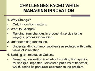 CHALLENGES FACED WHILE
MANAGING INNOVATION
1. Why Change?
- Only innovation matters.
2. What to Change?
- Ranging from changes in product & service to the
ways(i.e. process innovation).
3. Understanding Innovation.
- Understanding common problems associated with partial
views of innovation.
4. Building an Innovation Culture.
- Managing Innovation is all about creating firm specific
routines(i.e. repeated, reinforced patterns of behavior)
which define its particular approach to the problem.

 