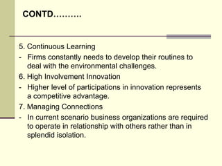 CONTD……….

5. Continuous Learning
- Firms constantly needs to develop their routines to
deal with the environmental challenges.
6. High Involvement Innovation
- Higher level of participations in innovation represents
a competitive advantage.
7. Managing Connections
- In current scenario business organizations are required
to operate in relationship with others rather than in
splendid isolation.

 