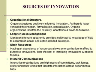 SOURCES OF INNOVATION
 Organizational Structure.

-

Organic structures positively influence innovation. As there is lower
vertical differentiation, formalization, centralization. Organic
organizations facilitate the flexibility, adaptation & cross-fertilization.
 Long tenure in Management
- Managerial tenure apparently provides legitimacy & knowledge of how
to accomplish a task and obtain desired outcomes.
 Slack Resources
- Having an abundance of resources allows an organization to afford to
purchase innovations, bear the cost of instituting innovations & absorb
failures.
 Interunit Communications
- Innovative organizations are high users of committees, task forces,
cross-functional teams that facilitate interaction across departmental
lines.

 
