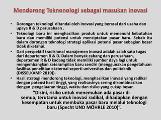 • Dorongan teknologi ditandai oleh inovasi yang berasal dari usaha dan 
upaya R & D perusahaan . 
• Teknologi baru ini menghasilkan produk untuk memenuhi kebutuhan 
baru dan memiliki potensi untuk menciptakan pasar baru. Sebab itu 
dalam dorongan teknologi strategi aplikasi potensi pasar sebagian besar 
tidak diketahui. 
• Dari perspektif tradisional manajemen inovasi adalah salah satu tugas 
dari departemen R & D. Dalam banyak cabang dan perusahaan, 
departemen R & D kadang tidak memiliki sumber daya lagi untuk 
mengembangkan keterampilan baru sendiri (menggunakan pengetahuan 
fasilitas penelitian eksternal seperti universitas dan politeknik 
(DISSELKAMP 2010)). 
• Hasil strategi mendorong teknologi, menghasilkan inovasi yang radikal 
dengan potensi hasil tinggi, yang realisasinya sering dikombinasikan 
dengan pengeluaran tinggi, waktu dan risiko yang cukup besar. 
“Disini, risiko untuk menemukan ada pasar di 
semua, terutama untuk inovasi radikal, dihadapkan dengan 
kesempatan untuk membuka pasar baru melalui teknologi 
baru (Specht UND MÖHRLE 2010)”. 
 