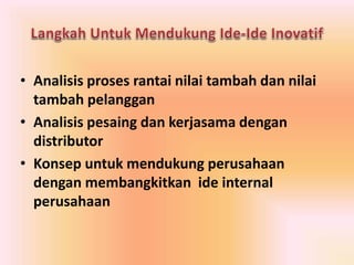 • Analisis proses rantai nilai tambah dan nilai 
tambah pelanggan 
• Analisis pesaing dan kerjasama dengan 
distributor 
• Konsep untuk mendukung perusahaan 
dengan membangkitkan ide internal 
perusahaan 
 