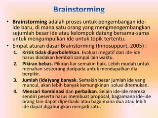 • Brainstorming adalah proses untuk pengembangan ide-ide 
baru, di mana satu orang yang mengmengembangkan 
sejumlah besar ide atau kelompok datang bersama-sama 
untuk mengumpulkan ide untuk topik tertentu. 
• Empat aturan dasar Brainstorming (Innosupport, 2005) : 
1. Kritik tidak diperbolehkan. Evaluasi negatif dari ide-ide 
harus diadakan kembali sampai lain waktu. 
2. Pikiran bebas. Pikiran liar semakin baik. Lebih mudah untuk 
menahan seseorang daripada untuk mendapatkan dia 
berpikir. 
3. Jumlah (ide)yang banyak. Semakin besar jumlah ide yang 
muncul, akan lebih banyak kemungkinan solusi ditemukan. 
4. Mencari Kombinasi dan perbaikan. Selain ide-ide mereka 
sendiri peserta harus membuat proposal, bagaimana ide-ide 
orang lain dapat diperbaiki atau bagaimana dua atau lebih 
ide dapat digabungkan menjadi satu. 
 