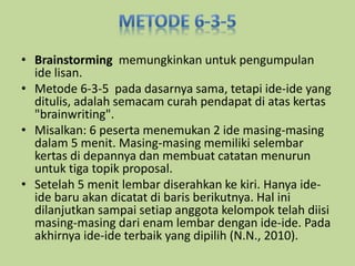 • Brainstorming memungkinkan untuk pengumpulan 
ide lisan. 
• Metode 6-3-5 pada dasarnya sama, tetapi ide-ide yang 
ditulis, adalah semacam curah pendapat di atas kertas 
"brainwriting". 
• Misalkan: 6 peserta menemukan 2 ide masing-masing 
dalam 5 menit. Masing-masing memiliki selembar 
kertas di depannya dan membuat catatan menurun 
untuk tiga topik proposal. 
• Setelah 5 menit lembar diserahkan ke kiri. Hanya ide-ide 
baru akan dicatat di baris berikutnya. Hal ini 
dilanjutkan sampai setiap anggota kelompok telah diisi 
masing-masing dari enam lembar dengan ide-ide. Pada 
akhirnya ide-ide terbaik yang dipilih (N.N., 2010). 
 