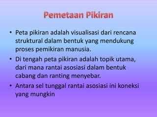 • Peta pikiran adalah visualisasi dari rencana 
struktural dalam bentuk yang mendukung 
proses pemikiran manusia. 
• Di tengah peta pikiran adalah topik utama, 
dari mana rantai asosiasi dalam bentuk 
cabang dan ranting menyebar. 
• Antara sel tunggal rantai asosiasi ini koneksi 
yang mungkin 
 