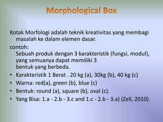Kotak Morfologi adalah teknik kreativitas yang membagi 
masalah ke dalam elemen dasar. 
contoh: 
Sebuah produk dengan 3 karakteristik (fungsi, modul), 
yang semuanya dapat memiliki 3 
bentuk yang berbeda. 
• Karakteristik 1 Berat . 20 kg (a), 30kg (b), 40 kg (c) 
• Warna: red(a), green (b), blue (c) 
• Bentuk: round (a), square (b), oval (c). 
• Yang Bisa: 1.a - 2.b - 3.c and 1.c - 2.b - 3.a) (Zell, 2010). 
 