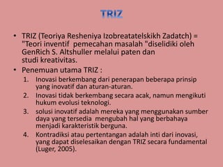 • TRIZ (Teoriya Resheniya Izobreatatelskikh Zadatch) = 
"Teori inventif pemecahan masalah "diselidiki oleh 
GenRich S. Altshuller melalui paten dan 
studi kreativitas. 
• Penemuan utama TRIZ : 
1. Inovasi berkembang dari penerapan beberapa prinsip 
yang inovatif dan aturan-aturan. 
2. Inovasi tidak berkembang secara acak, namun mengikuti 
hukum evolusi teknologi. 
3. solusi inovatif adalah mereka yang menggunakan sumber 
daya yang tersedia mengubah hal yang berbahaya 
menjadi karakteristik berguna. 
4. Kontradiksi atau pertentangan adalah inti dari inovasi, 
yang dapat diselesaikan dengan TRIZ secara fundamental 
(Luger, 2005). 
 