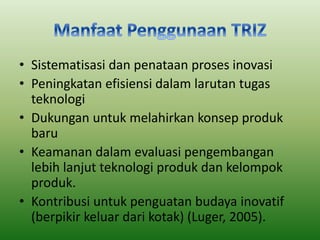 • Sistematisasi dan penataan proses inovasi 
• Peningkatan efisiensi dalam larutan tugas 
teknologi 
• Dukungan untuk melahirkan konsep produk 
baru 
• Keamanan dalam evaluasi pengembangan 
lebih lanjut teknologi produk dan kelompok 
produk. 
• Kontribusi untuk penguatan budaya inovatif 
(berpikir keluar dari kotak) (Luger, 2005). 
 