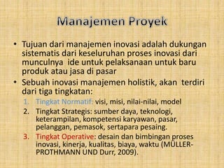 • Tujuan dari manajemen inovasi adalah dukungan 
sistematis dari keseluruhan proses inovasi dari 
munculnya ide untuk pelaksanaan untuk baru 
produk atau jasa di pasar 
• Sebuah inovasi manajemen holistik, akan terdiri 
dari tiga tingkatan: 
1. Tingkat Normatif: visi, misi, nilai-nilai, model 
2. Tingkat Strategis: sumber daya, teknologi, 
keterampilan, kompetensi karyawan, pasar, 
pelanggan, pemasok, sertapara pesaing. 
3. Tingkat Operative: desain dan bimbingan proses 
inovasi, kinerja, kualitas, biaya, waktu (MÜLLER-PROTHMANN 
UND Durr, 2009). 
 