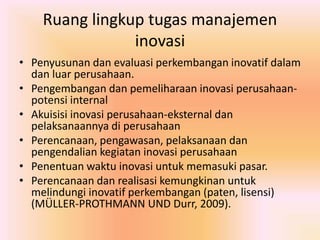 Ruang lingkup tugas manajemen 
inovasi 
• Penyusunan dan evaluasi perkembangan inovatif dalam 
dan luar perusahaan. 
• Pengembangan dan pemeliharaan inovasi perusahaan-potensi 
internal 
• Akuisisi inovasi perusahaan-eksternal dan 
pelaksanaannya di perusahaan 
• Perencanaan, pengawasan, pelaksanaan dan 
pengendalian kegiatan inovasi perusahaan 
• Penentuan waktu inovasi untuk memasuki pasar. 
• Perencanaan dan realisasi kemungkinan untuk 
melindungi inovatif perkembangan (paten, lisensi) 
(MÜLLER-PROTHMANN UND Durr, 2009). 
 