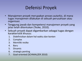 Defenisi Proyek 
• Manajemen proyek merupakan proses autarkic, di mana 
tugas manajemen dilakukan di sebuah perusahaan atau 
organisasi. 
• Tanggung jawab dan kompetensi manajemen proyek yang 
jelas telah ditentukan (Teske, 2010). 
• Sebuah proyek dapat digambarkan sebagai tugas dengan 
karakteristik khusus: 
1. Didefinisikan dalam hal waktu dan konten 
2. Complex 
3. Memiliki resiko 
4. Baru 
5. Dinamis 
6. strategis penting 
7. Goal-oriented (SCHMALZER 2010) 
 