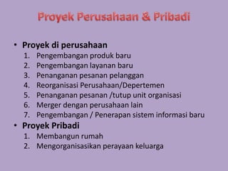 • Proyek di perusahaan 
1. Pengembangan produk baru 
2. Pengembangan layanan baru 
3. Penanganan pesanan pelanggan 
4. Reorganisasi Perusahaan/Depertemen 
5. Penanganan pesanan /tutup unit organisasi 
6. Merger dengan perusahaan lain 
7. Pengembangan / Penerapan sistem informasi baru 
• Proyek Pribadi 
1. Membangun rumah 
2. Mengorganisasikan perayaan keluarga 
 