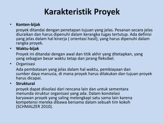 Karakteristik Proyek 
• Konten-bijak 
proyek ditandai dengan penetapan tujuan yang jelas. Pesanan secara jelas 
diuraikan dan harus dipenuhi dalam kerangka tugas tertutup. Ada definisi 
yang jelas dalam hal kinerja ( orientasi hasil), yang harus dipenuhi dalam 
rangka proyek. 
• Waktu-bijak 
Proyek ini ditandai dengan awal dan titik akhir yang ditetapkan, yang 
yang sebagian besar waktu tetap dan jarang fleksibel. 
• Organisasi 
Ada pembatasan yang jelas dalam hal waktu, pembiayaan dan 
sumber daya manusia, di mana proyek harus dilakukan dan tujuan proyek 
harus dicapai. 
• Struktural 
proyek dapat diisolasi dari rencana lain dan untuk sementara 
menunda struktur organisasi yang ada. Dalam konstelasi 
karyawan proyek yang saling melengkapi satu sama lain karena 
kompetensi mereka dibawa bersama dalam sebuah tim kokoh 
(SCHMALZER 2010). 
 
