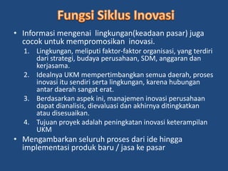 • Informasi mengenai lingkungan(keadaan pasar) juga 
cocok untuk mempromosikan inovasi. 
1. Lingkungan, meliputi faktor-faktor organisasi, yang terdiri 
dari strategi, budaya perusahaan, SDM, anggaran dan 
kerjasama. 
2. Idealnya UKM mempertimbangkan semua daerah, proses 
inovasi itu sendiri serta lingkungan, karena hubungan 
antar daerah sangat erat. 
3. Berdasarkan aspek ini, manajemen inovasi perusahaan 
dapat dianalisis, dievaluasi dan akhirnya ditingkatkan 
atau disesuaikan. 
4. Tujuan proyek adalah peningkatan inovasi keterampilan 
UKM 
• Mengambarkan seluruh proses dari ide hingga 
implementasi produk baru / jasa ke pasar 
 
