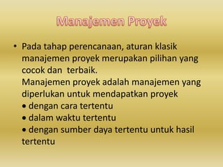 • Pada tahap perencanaan, aturan klasik 
manajemen proyek merupakan pilihan yang 
cocok dan terbaik. 
Manajemen proyek adalah manajemen yang 
diperlukan untuk mendapatkan proyek 
 dengan cara tertentu 
 dalam waktu tertentu 
 dengan sumber daya tertentu untuk hasil 
tertentu 
 